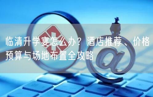 临清升学宴怎么办?酒店推荐、价格预算与场地布置全攻略 临清升学宴怎么办?酒店推荐、价格预算与场地布置全攻略