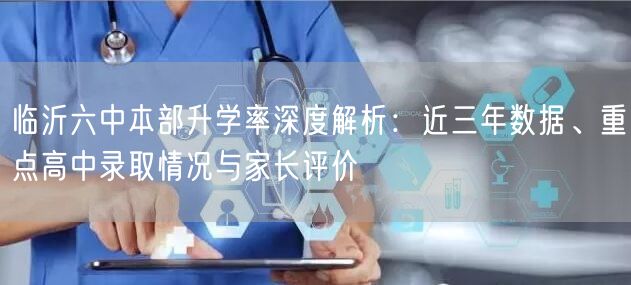 临沂六中本部升学率深度解析:近三年数据、重点高中录取情况与家长评价 临沂六中本部升学率深度解析:近三年数据、重点高中录取情况与家长评价