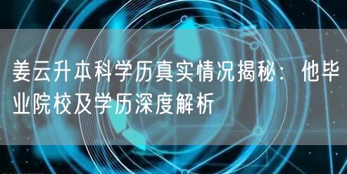 姜云升本科学历真实情况揭秘:他毕业院校及学历深度解析 姜云升本科学历真实情况揭秘:他毕业院校及学历深度解析