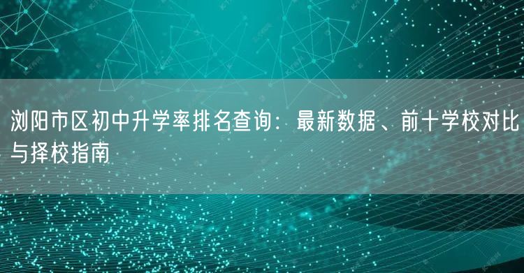 浏阳市区初中升学率排名查询:最新数据、前十学校对比与择校指南 浏阳市区初中升学率排名查询:最新数据、前十学校对比与择校指南