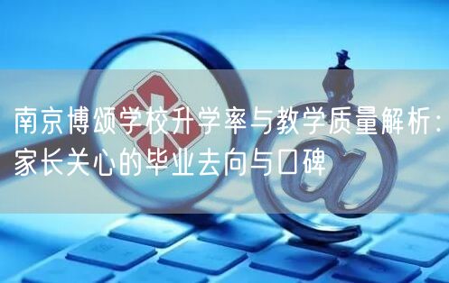 南京博颂学校升学率与教学质量解析:家长关心的毕业去向与口碑 南京博颂学校升学率与教学质量解析:家长关心的毕业去向与口碑