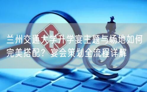兰州交通大学升学宴主题与场地如何完美搭配?宴会策划全流程详解 兰州交通大学升学宴主题与场地如何完美搭配?宴会策划全流程详解