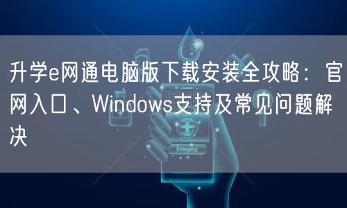 升学e网通电脑版下载安装全攻略:官网入口、Windows支持及常见问题解决 升学e网通电脑版下载安装全攻略:官网入口、Windows支持及常见问题解决