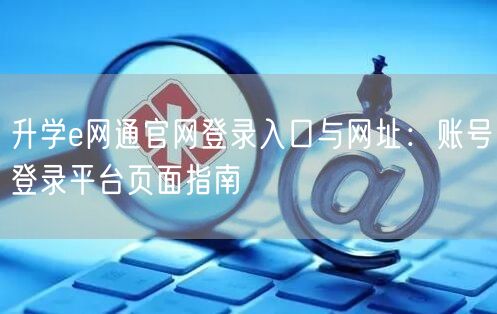 升学e网通官网登录入口与网址:账号登录平台页面指南 升学e网通官网登录入口与网址:账号登录平台页面指南