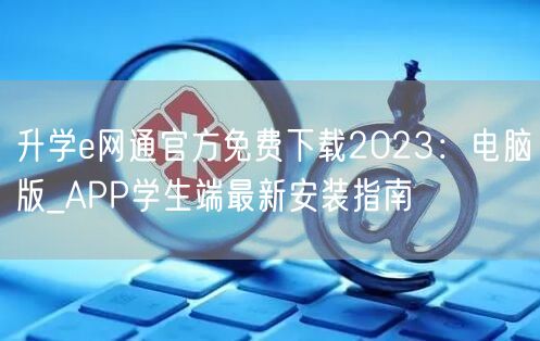 升学e网通官方免费下载2023:电脑版_APP学生端最新安装指南 升学e网通官方免费下载2023:电脑版_APP学生端最新安装指南