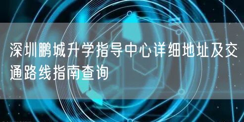 深圳鹏城升学指导中心详细地址及交通路线指南查询 深圳鹏城升学指导中心详细地址及交通路线指南查询