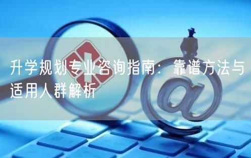 升学规划专业咨询指南：靠谱方法与适用人群解析