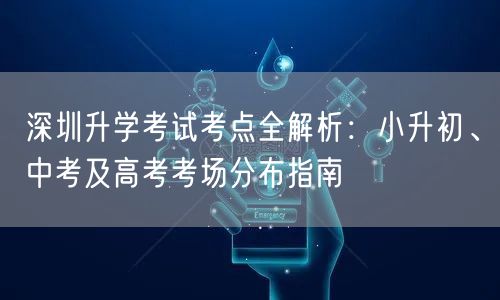 深圳升学考试考点全解析:小升初、中考及高考考场分布指南 深圳升学考试考点全解析:小升初、中考及高考考场分布指南