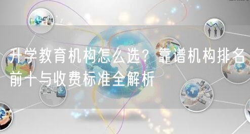 升学教育机构怎么选？靠谱机构排名前十与收费标准全解析