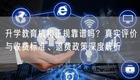 升学教育机构正规靠谱吗？真实评价与收费标准、退费政策深度解析