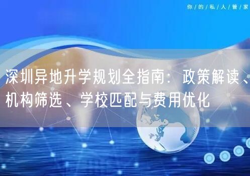 深圳异地升学规划全指南：政策解读、机构筛选、学校匹配与费用优化