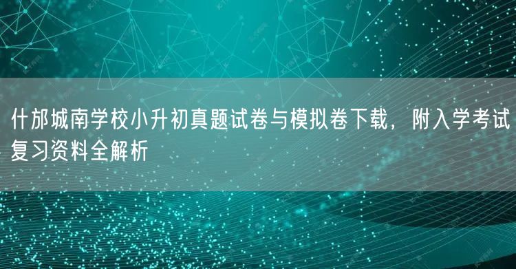 什邡城南学校小升初真题试卷与模拟卷下载，附入学考试复习资料全解析