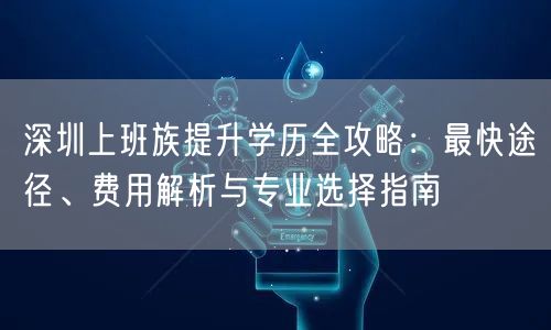 深圳上班族提升学历全攻略：最快途径、费用解析与专业选择指南
