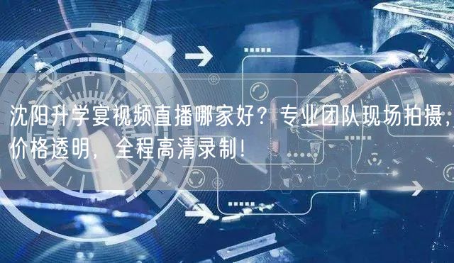 沈阳升学宴视频直播哪家好？专业团队现场拍摄，价格透明，全程高清录制！
