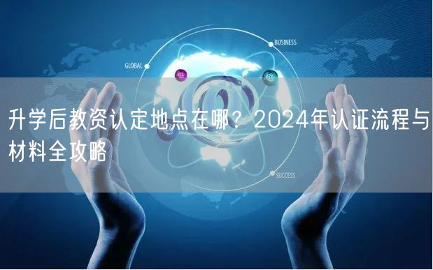 升学后教资认定地点在哪？2024年认证流程与材料全攻略
