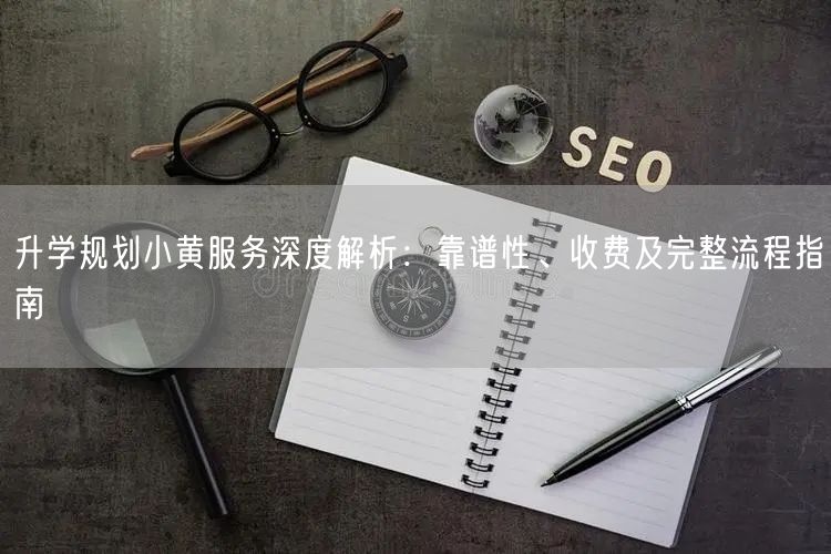 升学规划小黄服务深度解析：靠谱性、收费及完整流程指南