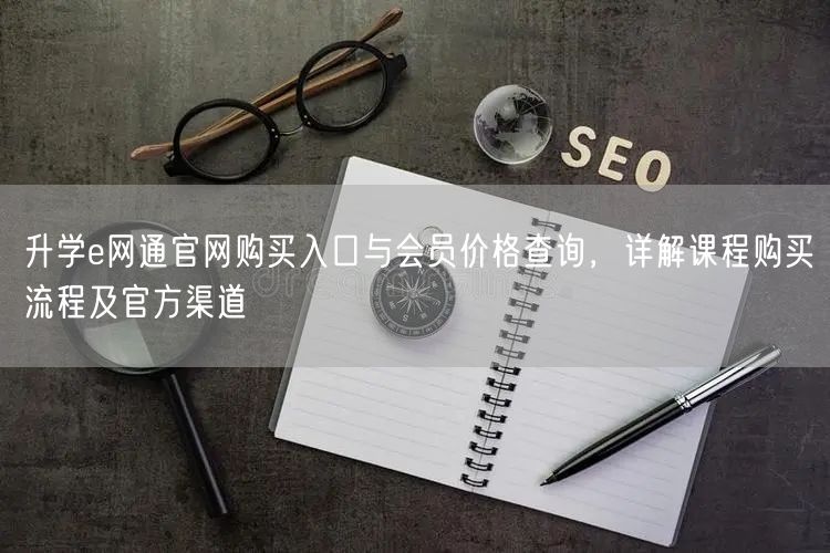 升学e网通官网购买入口与会员价格查询,详解课程购买流程及官方渠道 升学e网通官网购买入口与会员价格查询,详解课程购买流程及官方渠道