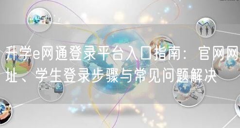 升学e网通登录平台入口指南:官网网址、学生登录步骤与常见问题解决 升学e网通登录平台入口指南:官网网址、学生登录步骤与常见问题解决