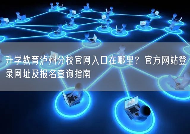 升学教育泸州分校官网入口在哪里?官方网站登录网址及报名查询指南 升学教育泸州分校官网入口在哪里?官方网站登录网址及报名查询指南