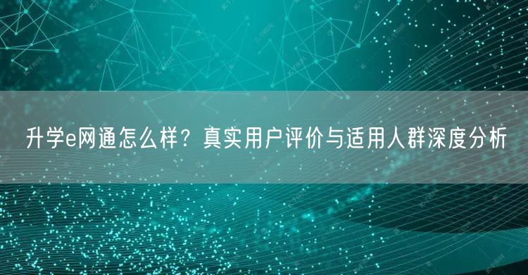 升学e网通怎么样?真实用户评价与适用人群深度分析 升学e网通怎么样?真实用户评价与适用人群深度分析