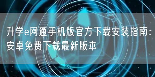 升学e网通手机版官方下载安装指南:安卓免费下载最新版本 升学e网通手机版官方下载安装指南:安卓免费下载最新版本