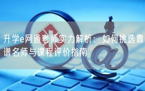 升学e网通老师实力解析:如何挑选靠谱名师与课程评价指南 升学e网通老师实力解析:如何挑选靠谱名师与课程评价指南