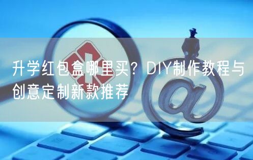 升学红包盒哪里买?DIY制作教程与创意定制新款推荐 升学红包盒哪里买?DIY制作教程与创意定制新款推荐