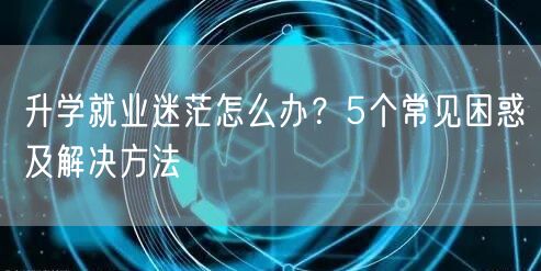 升学就业迷茫怎么办?5个常见困惑及解决方法 升学就业迷茫怎么办?5个常见困惑及解决方法