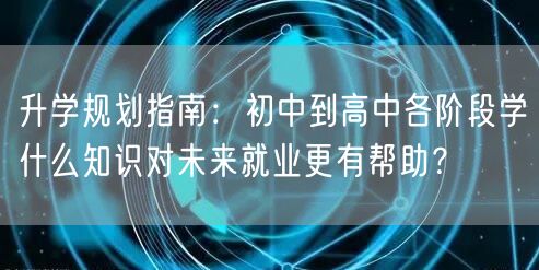 升学规划指南：初中到高中各阶段学什么知识对未来就业更有帮助？