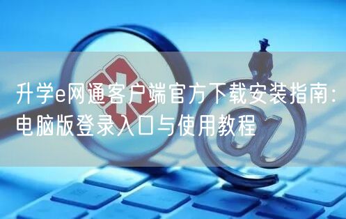 升学e网通客户端官方下载安装指南：电脑版登录入口与使用教程