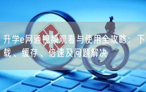 升学e网通视频观看与使用全攻略:下载、缓存、倍速及问题解决 升学e网通视频观看与使用全攻略:下载、缓存、倍速及问题解决