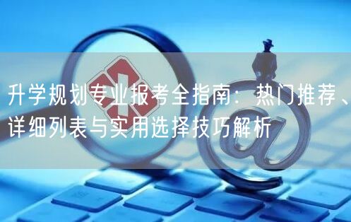升学规划专业报考全指南：热门推荐、详细列表与实用选择技巧解析