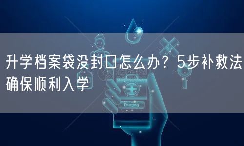 升学档案袋没封口怎么办？5步补救法确保顺利入学