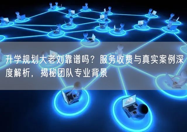 升学规划大老刘靠谱吗?服务收费与真实案例深度解析,揭秘团队专业背景 升学规划大老刘靠谱吗?服务收费与真实案例深度解析,揭秘团队专业背景