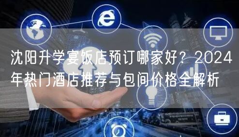 沈阳升学宴饭店预订哪家好?2024年热门酒店推荐与包间价格全解析 沈阳升学宴饭店预订哪家好?2024年热门酒店推荐与包间价格全解析
