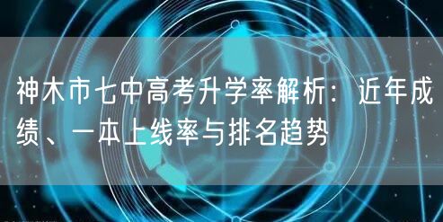 神木市七中高考升学率解析：近年成绩、一本上线率与排名趋势