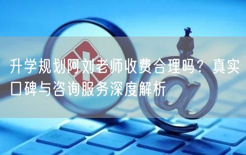升学规划阿刘老师收费合理吗？真实口碑与咨询服务深度解析