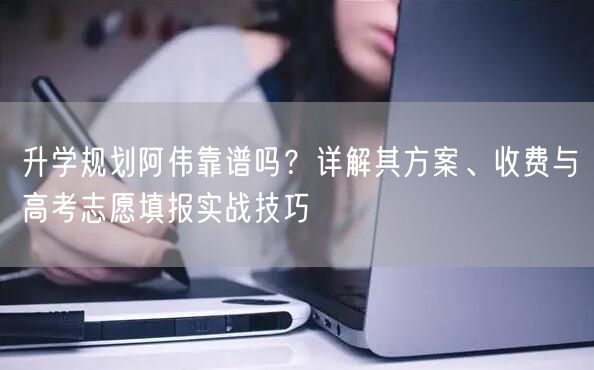 升学规划阿伟靠谱吗？详解其方案、收费与高考志愿填报实战技巧