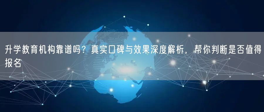 升学教育机构靠谱吗？真实口碑与效果深度解析，帮你判断是否值得报名