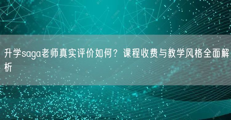 升学saga老师真实评价如何？课程收费与教学风格全面解析