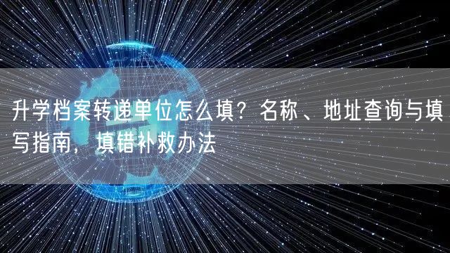 升学档案转递单位怎么填?名称、地址查询与填写指南,填错补救办法 升学档案转递单位怎么填?名称、地址查询与填写指南,填错补救办法