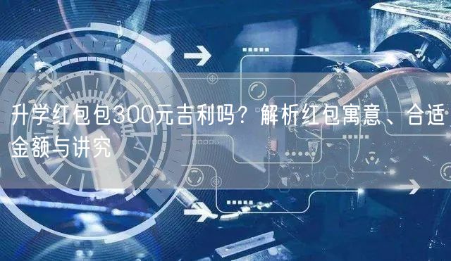 升学红包包300元吉利吗?解析红包寓意、合适金额与讲究 升学红包包300元吉利吗?解析红包寓意、合适金额与讲究