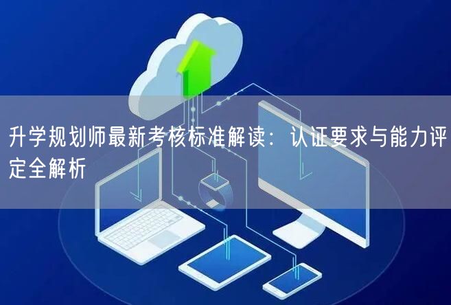 升学规划师最新考核标准解读:认证要求与能力评定全解析 升学规划师最新考核标准解读:认证要求与能力评定全解析