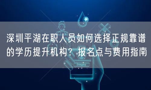 深圳平湖在职人员如何选择正规靠谱的学历提升机构?报名点与费用指南 深圳平湖在职人员如何选择正规靠谱的学历提升机构?报名点与费用指南