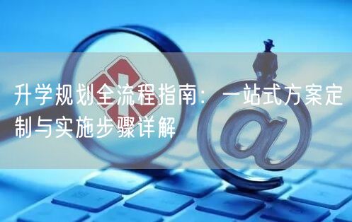 升学规划全流程指南:一站式方案定制与实施步骤详解 升学规划全流程指南:一站式方案定制与实施步骤详解
