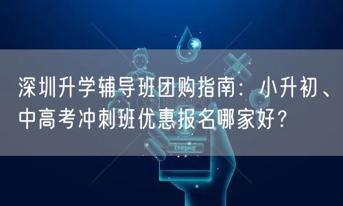 深圳升学辅导班团购指南：小升初、中高考冲刺班优惠报名哪家好？