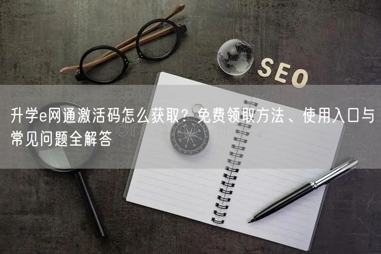 升学e网通激活码怎么获取?免费领取方法、使用入口与常见问题全解答 升学e网通激活码怎么获取?免费领取方法、使用入口与常见问题全解答