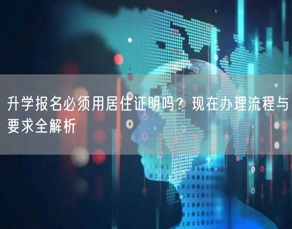 升学报名必须用居住证明吗?现在办理流程与要求全解析 升学报名必须用居住证明吗?现在办理流程与要求全解析