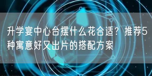 升学宴中心台摆什么花合适？推荐5种寓意好又出片的搭配方案