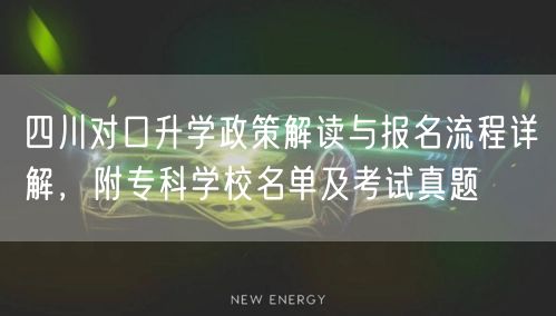 四川对口升学政策解读与报名流程详解，附专科学校名单及考试真题